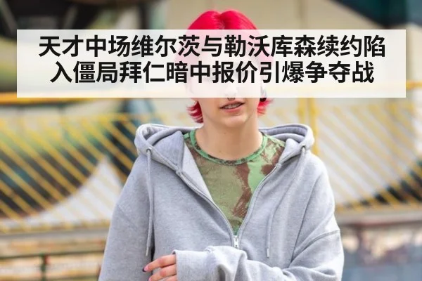 天才中场维尔茨与勒沃库森续约陷入僵局拜仁暗中报价引爆争夺战