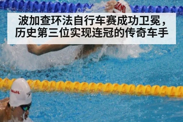 波加查环法自行车赛成功卫冕，历史第三位实现连冠的传奇车手