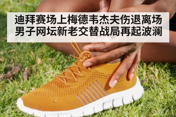 迪拜赛场上梅德韦杰夫伤退离场男子网坛新老交替战局再起波澜
