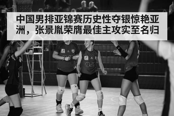 中国男排亚锦赛历史性夺银惊艳亚洲,张景胤荣膺最佳主攻实至名归